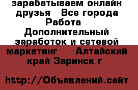 зарабатываем онлайн друзья - Все города Работа » Дополнительный заработок и сетевой маркетинг   . Алтайский край,Заринск г.